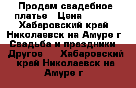 Продам свадебное платье › Цена ­ 6 000 - Хабаровский край, Николаевск-на-Амуре г. Свадьба и праздники » Другое   . Хабаровский край,Николаевск-на-Амуре г.